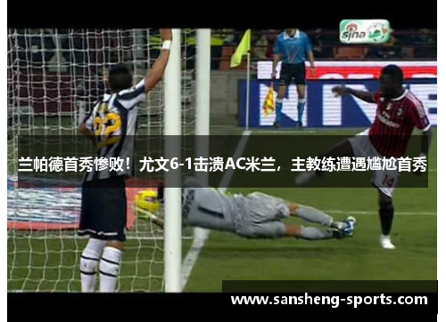 兰帕德首秀惨败！尤文6-1击溃AC米兰，主教练遭遇尴尬首秀
